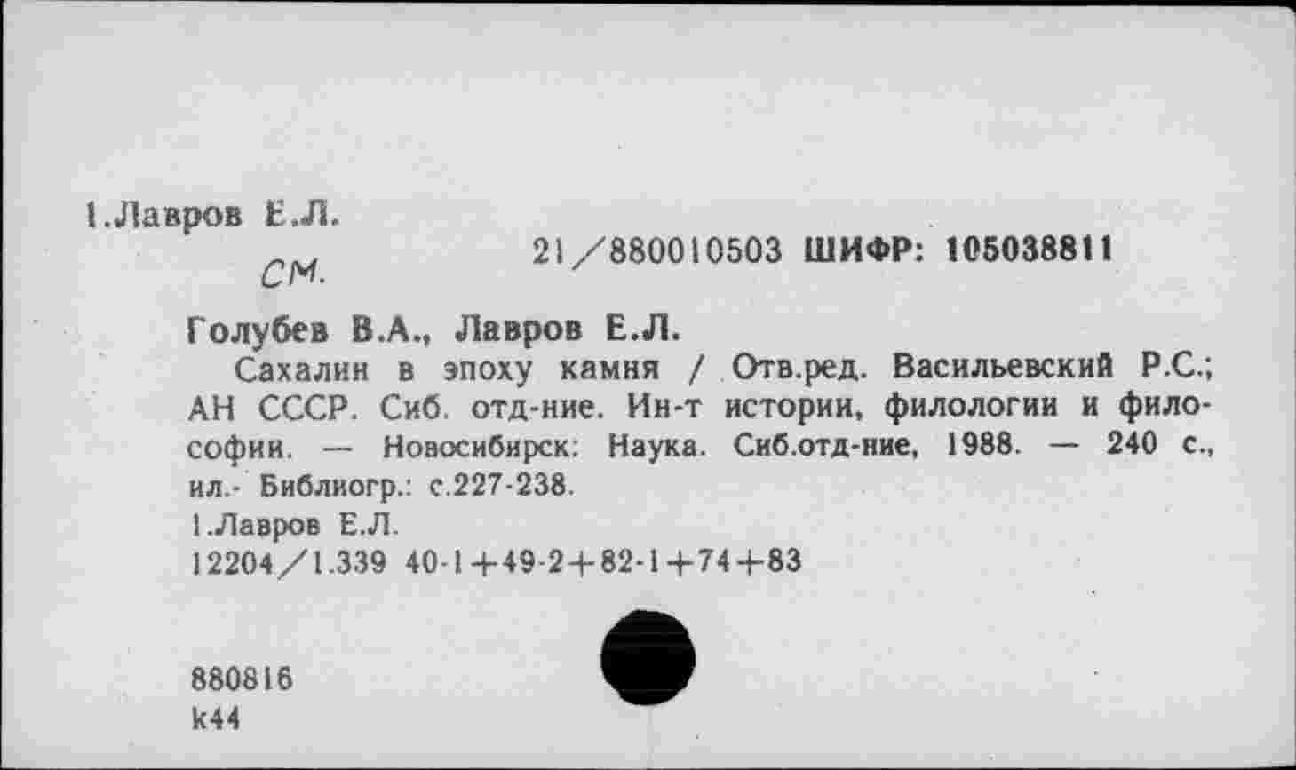 ﻿1 .Лавров Е.Л.
см	21/880010503 ШИФР: 105038811
Голубев В.А., Лавров Е.Л.
Сахалин в эпоху камня / Отв.ред. Васильевский Р.С.; АН СССР. Сиб. отд-ние. Ин-т истории, филологии и философии. — Новосибирск: Наука. Сиб.отд-ние, 1988. — 240 с., ил.- Библиогр.: с.227-238.
1.Лавров Е.Л.
12204/1.339 40-1+49-2 + 82-1+74+83
880816 к44